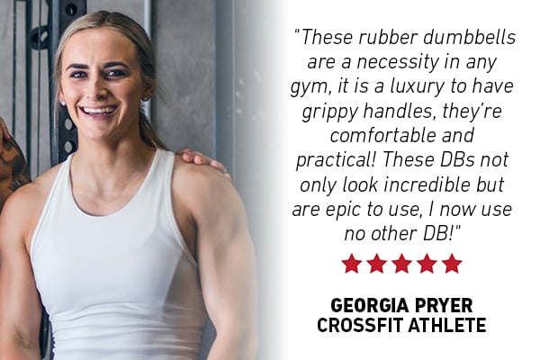 "These rubber dumbbells are a necessity in any gym, it is a luxury to have grippy handles, they’re comfortable and practical! These DBs not only look incredible but are epic to use, I now use no other DB!" - Georgia Pryer, Crossfit Athlete