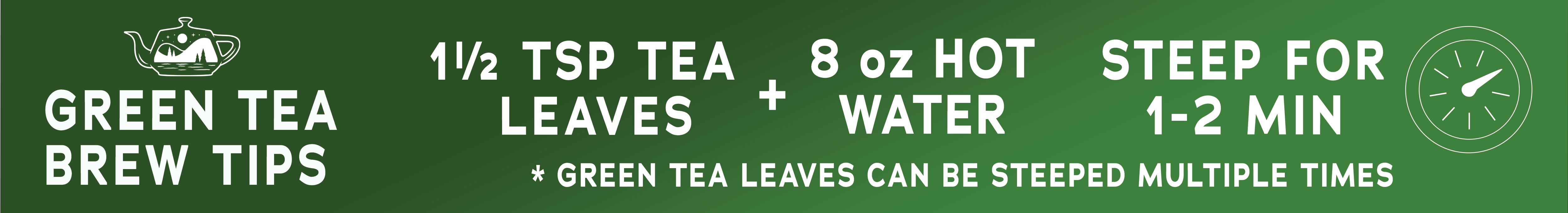 To Brew Green Tea, steep 1 1/2 teaspoons of tea leaves in 8 oz of hot water for 1-2 minutes.