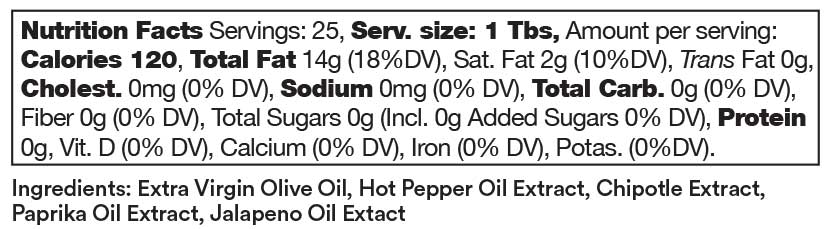 Ardor ingredients include: Extra Virgin Olive Oil, Hot Pepper Oil Extract, Chipotle Extract, Paprika Oil Extract, Jalapeño Oil Extract.  Nutrition facts for Ardor: Servings: 25, serving size: 1 tablespoon. Amount per serving. 120 calories, 14 grams total fat (18% daily value), 2 grams saturated fat (10% daily value), 0 grams trans fat. 0 milligrams cholesterol, 0 milligrams sodium, 0 grams total carbohydrates, 0 grams fiber, 0 grams total sugars, 0 grams protein. 0% daily value of Vitamin D, calcium, iron, and potassium.