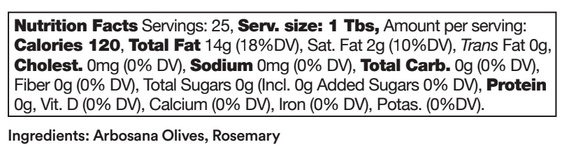 Aurora ingredients include: Arbosana Oilves, Rosemary.  Nutrition facts for Aurora: Servings: 25, serving size: 1 tablespoon. Amount per serving: 120 calories, 14 grams total fat (18% daily value), 2 grams saturated fat (10% daily value), 0 grams trans fat, 0 mg cholesterol, 0 milligrams sodium, 0 grams total carbohydrates, 0 grams fiber, 0 grams total sugars, 0 grams added sugars, 0 grams protein. 0% daily value of Vitamin D, Calcium, Iron and Potassium.