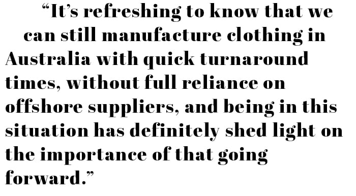 "It's refreshing to know that we can still manufacture clothing Australia with quick turnaround times, without full reliance on offshore suppliers, and being in this situation has definitely shed light on the importance of that going forward."