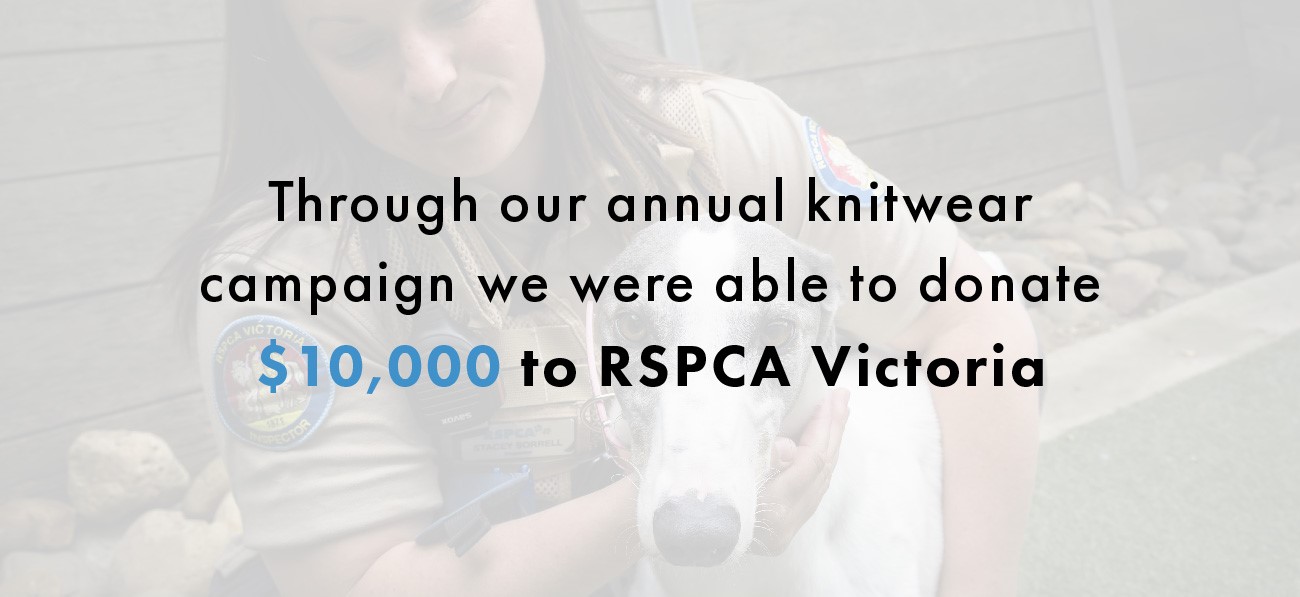 Through our annual knitwear campaign, we were able to donate $10,000 to RSPCA Victoria. 