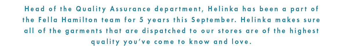 Helinka has been with Fella Hamilton for over 5 years. As head of the quality assurance department, Helinka ensures all garments are of the quality that our customers have come to know and love. 