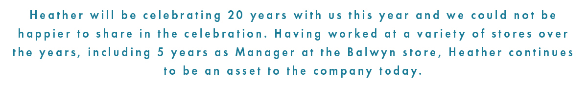 Heather will be celebrating 20 years with us this year and we could not be happier to share in the celebration. Having worked at a variety of stores over the years, including 5 years as a manager at the balwyn store, heather continunes to be an asset to the company today.