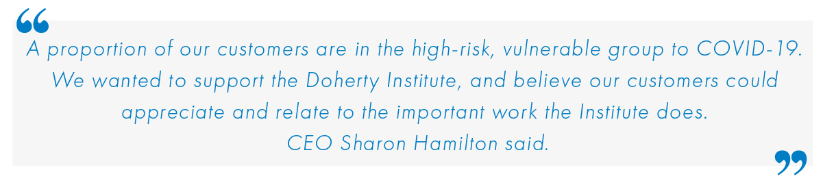 A proportion of our customers are in the high-risk, vulnerable group to COVID-19. We wanted to support the Doherty Institute, and believe our customers could appreciate and relate to the important work the Institute does." - Sharon Hamilton