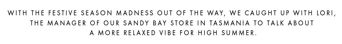 With the festive season madness out of the way, we caught up with Lori, the manager of our Sandy Bay store in Tasmania to talk about a more relaxed vibe for high summer.