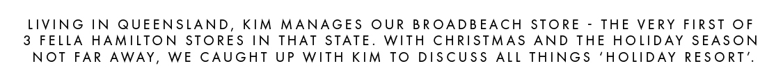 Living in Queensland, Kim manages our Broadbeach Store - the very first of 3 Fella Hamilton Stores in that state. With Christmas and the holiday season not far away, we caught up with Kim to discuss all things 'Holiday Resort'.
