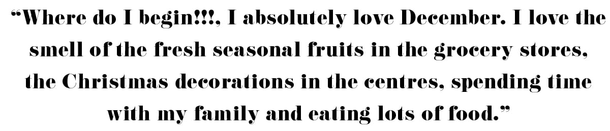 "where do I begin!!!, I absolutely love December. I love the smell of the fresh season fruits in the grocery stores, the Christmas decorations in the centres, spending time with my family and eating lots of food. " - Kim