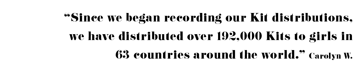 "Since we began recording our kit distributions, we have distributed over 192,000 Kits to girls in 63 countries around the world." - Carolyn W. 