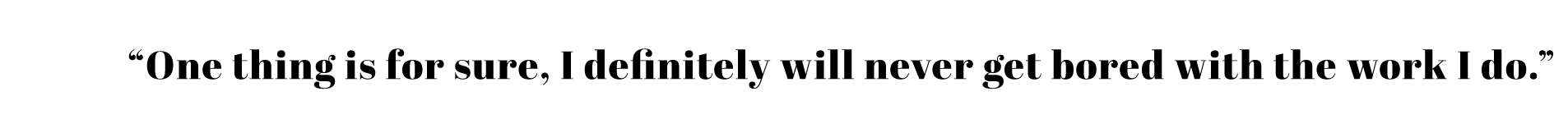 "I will definitely never get bored with work I do..." 