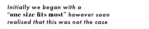 inititally we began with a "one size fits most" however soon realised that this was not the case. 