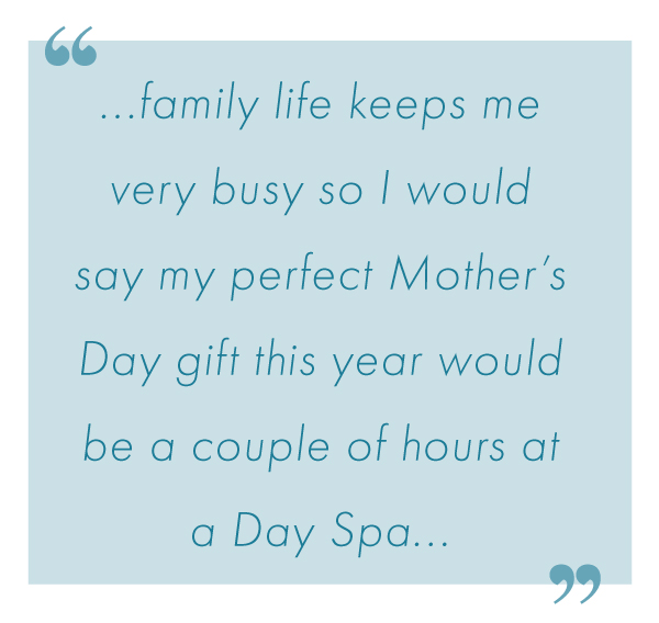 "family life keeps me very busy so i would say my perfect mothers day gift this year would be a couple of hours at a day spa..." - Isabel. 