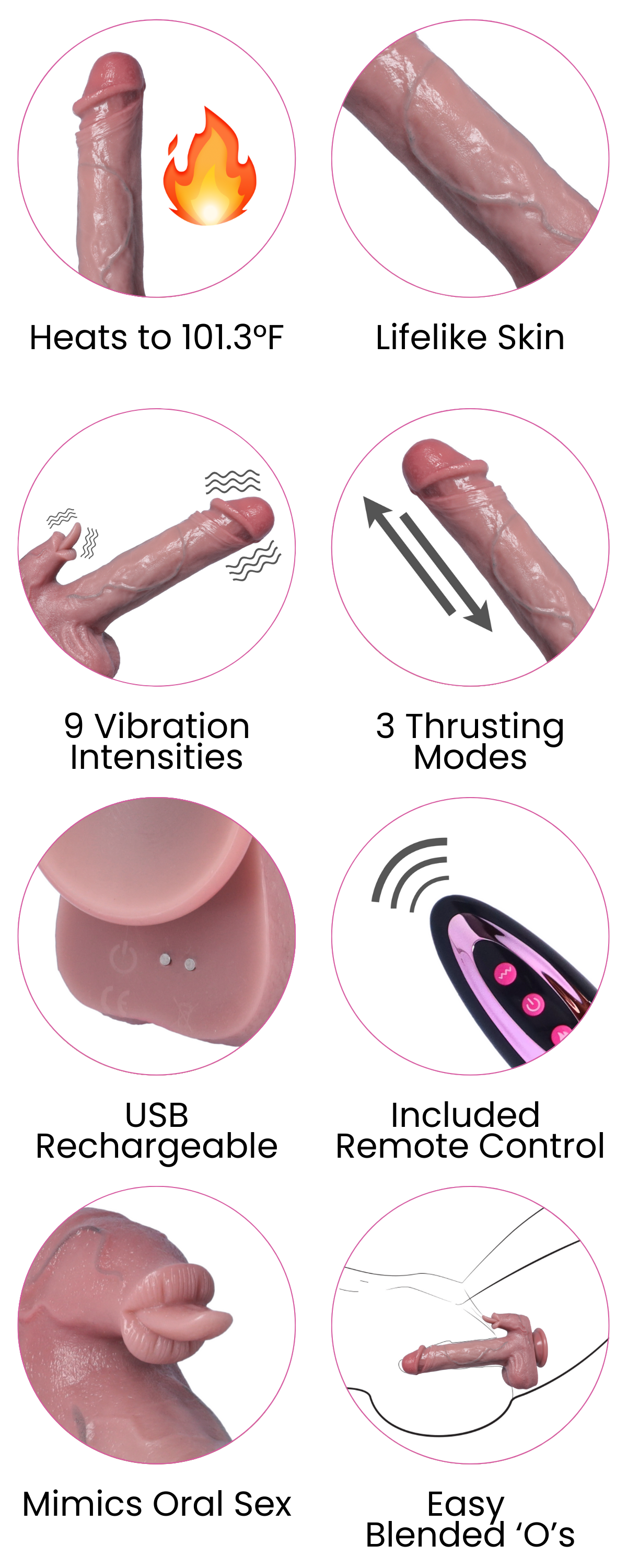 3 Thrusting Modes, Easy  Blended ‘O’s, Mimics Oral Sex, Included  Remote Control, USB Rechargeable, Heats to 101.3°F, Lifelike Skin, 9 Vibration Intensities, 